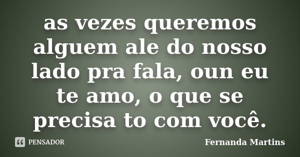 as vezes queremos alguem ale do nosso lado pra fala, oun eu te amo, o que se precisa to com você.... Frase de Fernanda Martins.