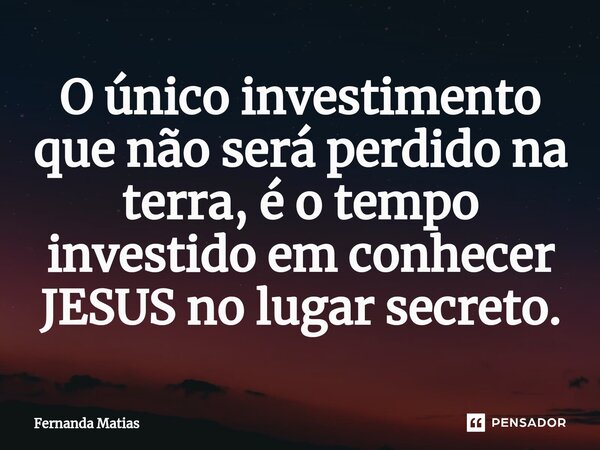 ⁠O único investimento que não será perdido na terra, é o tempo investido em conhecer JESUS no lugar secreto.... Frase de Fernanda Matias.