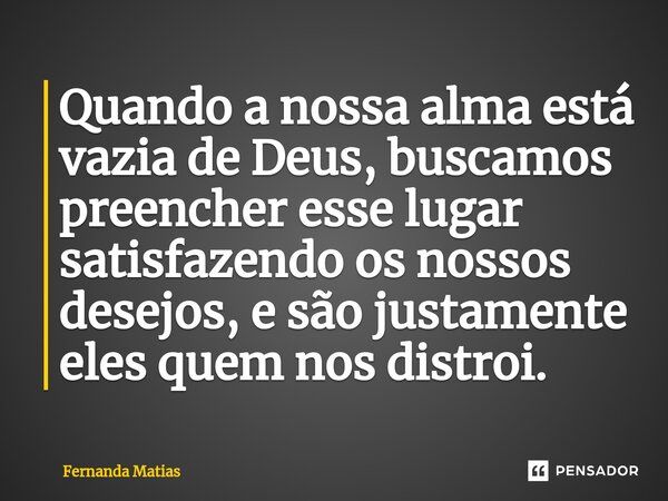 ⁠Quando a nossa alma está vazia de Deus, buscamos preencher esse lugar satisfazendo os nossos desejos, e são justamente eles quem nos distroi.... Frase de Fernanda Matias.