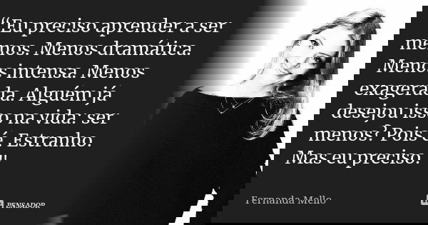 “Eu preciso aprender a ser menos. Menos dramática. Menos intensa. Menos exagerada. Alguém já desejou isso na vida: ser menos? Pois é. Estranho. Mas eu preciso.&... Frase de Fernanda Mello.