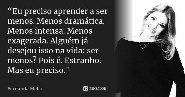 “Eu preciso aprender a ser menos. Menos dramática. Menos intensa. Menos exagerada. Alguém já desejou isso na vida: ser menos? Pois é. Estranho. Mas eu preciso.&... Frase de Fernanda Mello.