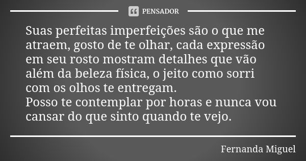 Suas perfeitas imperfeições são o que me atraem, gosto de te olhar, cada expressão em seu rosto mostram detalhes que vão além da beleza física, o jeito como sor... Frase de Fernanda Miguel.