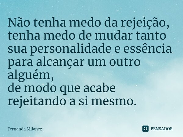 ⁠Não tenha medo da rejeição, tenha medo de mudar tanto sua personalidade e essência para alcançar um outro alguém, de modo que acabe rejeitando a si mesmo.... Frase de Fernanda Milanez.