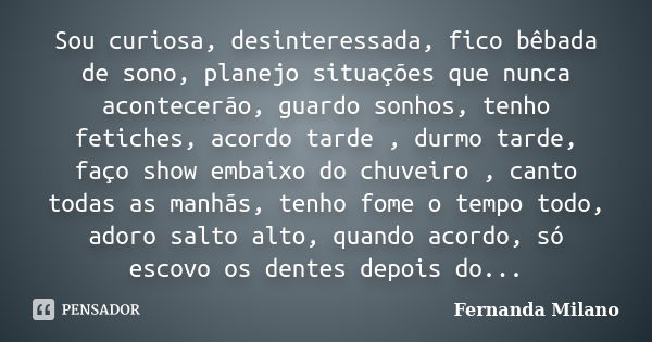 Sou curiosa, desinteressada, fico bêbada de sono, planejo situações que nunca acontecerão, guardo sonhos, tenho fetiches, acordo tarde , durmo tarde, faço show ... Frase de Fernanda Milano.