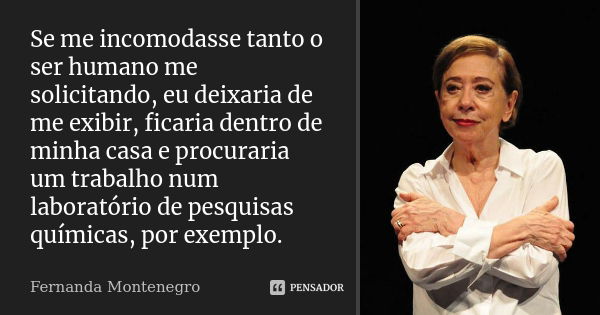 Se me incomodasse tanto o ser humano me solicitando, eu deixaria de me exibir, ficaria dentro de minha casa e procuraria um trabalho num laboratório de pesquisa... Frase de Fernanda Montenegro.