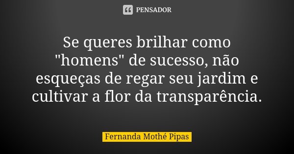 Se queres brilhar como "homens" de sucesso, não esqueças de regar seu jardim e cultivar a flor da transparência.... Frase de Fernanda Mothé Pipas.