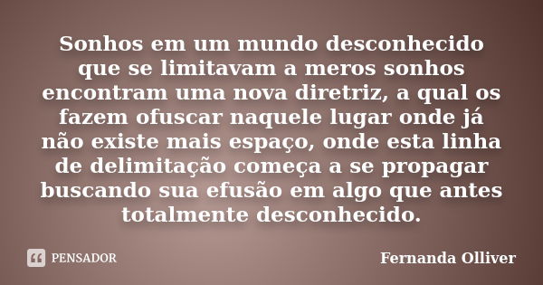 Sonhos em um mundo desconhecido que se limitavam a meros sonhos encontram uma nova diretriz, a qual os fazem ofuscar naquele lugar onde já não existe mais espaç... Frase de Fernanda Olliver.