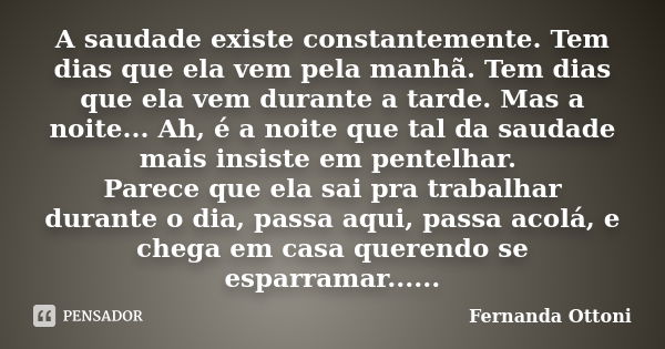 A saudade existe constantemente. Tem dias que ela vem pela manhã. Tem dias que ela vem durante a tarde. Mas a noite... Ah, é a noite que tal da saudade mais ins... Frase de Fernanda Ottoni.