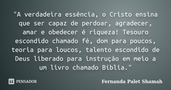 "A verdadeira essência, o Cristo ensina que ser capaz de perdoar, agradecer, amar e obedecer é riqueza! Tesouro escondido chamado fé, dom para poucos, teor... Frase de Fernanda Palet Shamah.