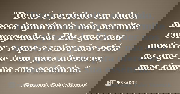 "Deus é perfeito em tudo, nossa ignorância não permite comprende-lo. Ele quer nos mostrar o que o valor não está no que se tem para oferecer, mas sim na su... Frase de Fernanda Palet Shamah.