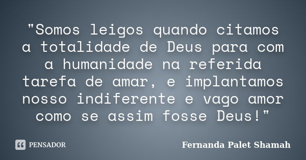 "Somos leigos quando citamos a totalidade de Deus para com a humanidade na referida tarefa de amar, e implantamos nosso indiferente e vago amor como se ass... Frase de Fernanda Palet Shamah.