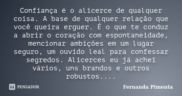 Confiança é o alicerce de qualquer coisa. A base de qualquer relação que você queira erguer. É o que te conduz a abrir o coração com espontaneidade, mencionar a... Frase de Fernanda Pimenta.