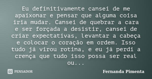 Eu definitivamente cansei de me apaixonar e pensar que alguma coisa iria mudar. Cansei de quebrar a cara e ser forçada a desistir, cansei de criar expectativas,... Frase de Fernanda Pimenta.