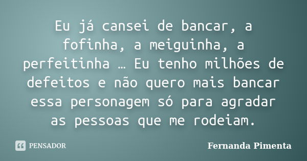 Eu já cansei de bancar, a fofinha, a meiguinha, a perfeitinha … Eu tenho milhões de defeitos e não quero mais bancar essa personagem só para agradar as pessoas ... Frase de Fernanda Pimenta.