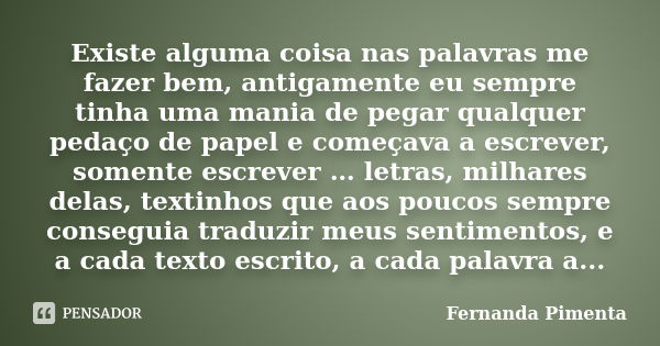 Existe alguma coisa nas palavras me fazer bem, antigamente eu sempre tinha uma mania de pegar qualquer pedaço de papel e começava a escrever, somente escrever …... Frase de Fernanda Pimenta.