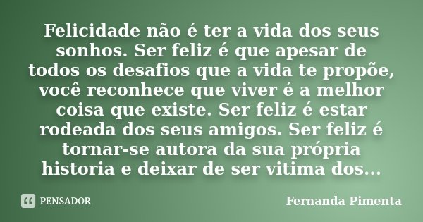 Felicidade não é ter a vida dos seus sonhos. Ser feliz é que apesar de todos os desafios que a vida te propõe, você reconhece que viver é a melhor coisa que exi... Frase de Fernanda Pimenta.
