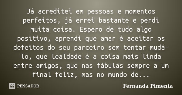 Já acreditei em pessoas e momentos perfeitos, já errei bastante e perdi muita coisa. Espero de tudo algo positivo, aprendi que amar é aceitar os defeitos do seu... Frase de Fernanda Pimenta.