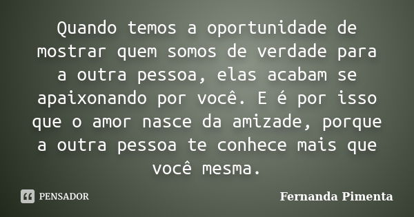 Quando temos a oportunidade de mostrar quem somos de verdade para a outra pessoa, elas acabam se apaixonando por você. E é por isso que o amor nasce da amizade,... Frase de Fernanda Pimenta.