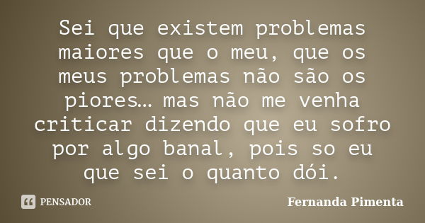 Sei que existem problemas maiores que o meu, que os meus problemas não são os piores… mas não me venha criticar dizendo que eu sofro por algo banal, pois so eu ... Frase de Fernanda Pimenta.