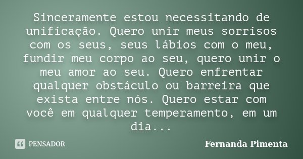 Sinceramente estou necessitando de unificação. Quero unir meus sorrisos com os seus, seus lábios com o meu, fundir meu corpo ao seu, quero unir o meu amor ao se... Frase de Fernanda Pimenta.