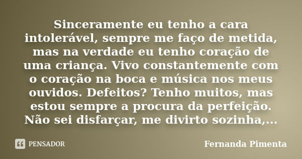 Sinceramente eu tenho a cara intolerável, sempre me faço de metida, mas na verdade eu tenho coração de uma criança. Vivo constantemente com o coração na boca e ... Frase de Fernanda Pimenta.