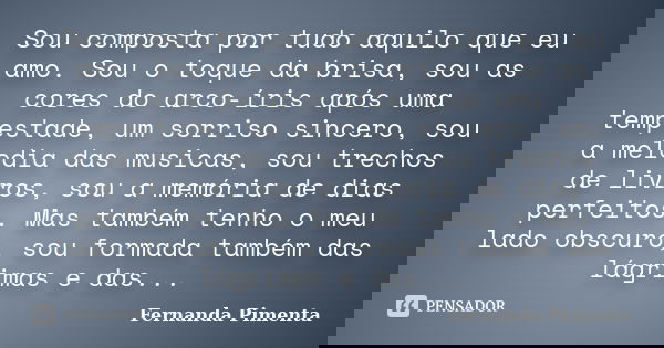 Sou composta por tudo aquilo que eu amo. Sou o toque da brisa, sou as cores do arco-íris após uma tempestade, um sorriso sincero, sou a melodia das musicas, sou... Frase de Fernanda Pimenta.