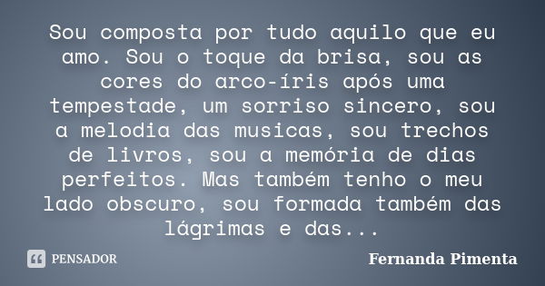 Sou composta por tudo aquilo que eu amo. Sou o toque da brisa, sou as cores do arco-íris após uma tempestade, um sorriso sincero, sou a melodia das musicas, sou... Frase de Fernanda Pimenta.