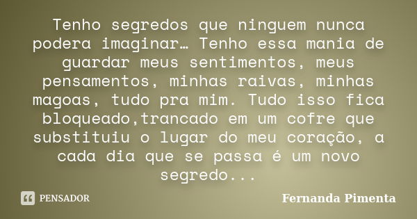 Tenho segredos que ninguem nunca podera imaginar… Tenho essa mania de guardar meus sentimentos, meus pensamentos, minhas raivas, minhas magoas, tudo pra mim. Tu... Frase de Fernanda Pimenta.