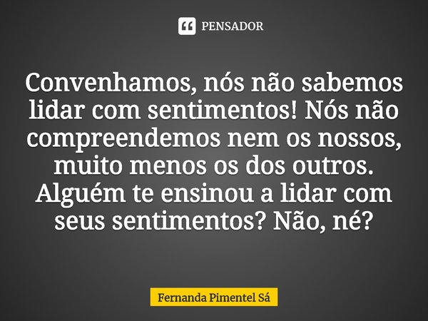 ⁠Convenhamos, nós não sabemos lidar com sentimentos! Nós não compreendemos nem os nossos, muito menos os dos outros. Alguém te ensinou a lidar com seus sentimen... Frase de Fernanda Pimentel Sá.