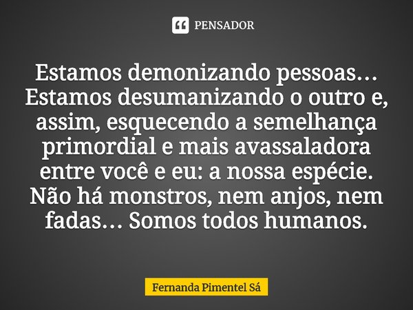 Estamos demonizando pessoas… Estamos desumanizando o outro e, assim, esquecendo a semelhança primordial e mais avassaladora entre você e eu: a nossa espécie. Nã... Frase de Fernanda Pimentel Sá.