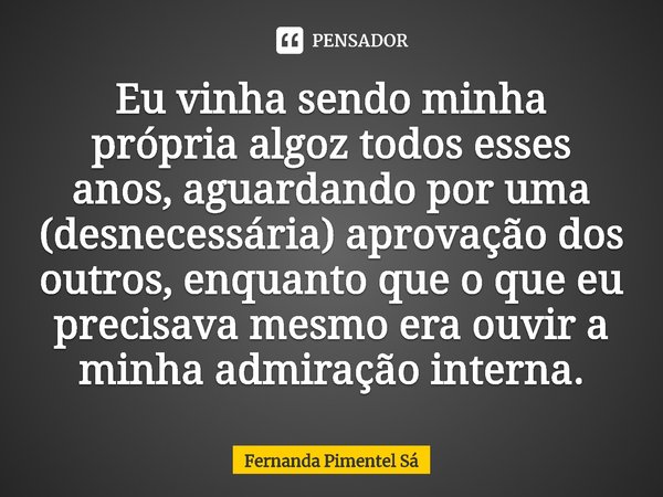 Eu vinha sendo minha própria algoz todos esses anos, aguardando por uma (desnecessária) aprovação dos outros, enquanto que o que eu precisava mesmo era ouvir a ... Frase de Fernanda Pimentel Sá.