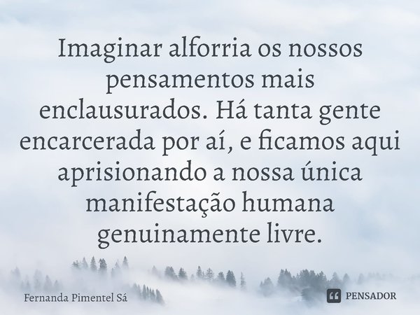 ⁠Imaginar alforria os nossos pensamentos mais enclausurados. Há tanta gente encarcerada por aí, e ficamos aqui aprisionando a nossa única manifestação humana ge... Frase de Fernanda Pimentel Sá.