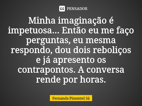 ⁠Minha imaginação é impetuosa... Então eu me faço perguntas, eu mesma respondo, dou dois reboliços e já apresento os contrapontos. A conversa rende por horas.... Frase de Fernanda Pimentel Sá.