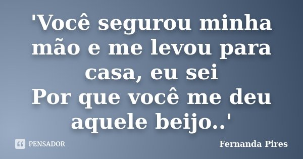 'Você segurou minha mão e me levou para casa, eu sei Por que você me deu aquele beijo..'... Frase de Fernanda Pires.
