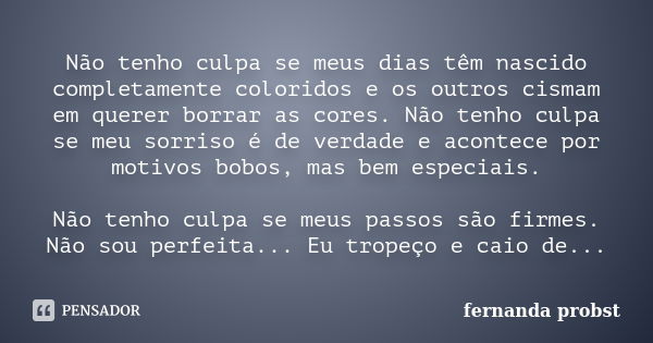 Não tenho culpa se meus dias têm nascido completamente coloridos e os outros cismam em querer borrar as cores. Não tenho culpa se meu sorriso é de verdade e aco... Frase de Fernanda Probst.