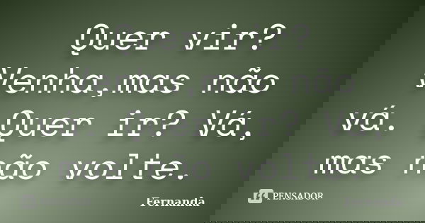 Quer vir? Venha,mas não vá. Quer ir? Vá, mas não volte.... Frase de Fernanda..