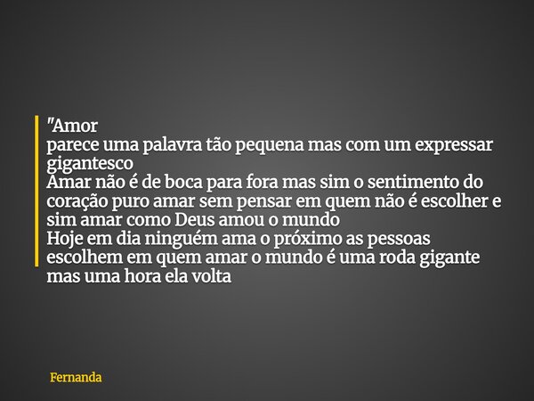 "Amor parece uma palavra tão pequena mas com um expressar gigantesco Amar não é de boca para fora mas sim o sentimento do coração puro amar sem pensar em q... Frase de Fernanda.