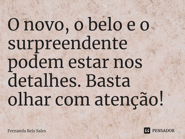 ⁠O novo, o belo e o surpreendente podem estar nos detalhes. Basta olhar com atenção!... Frase de Fernanda Reis Sales.