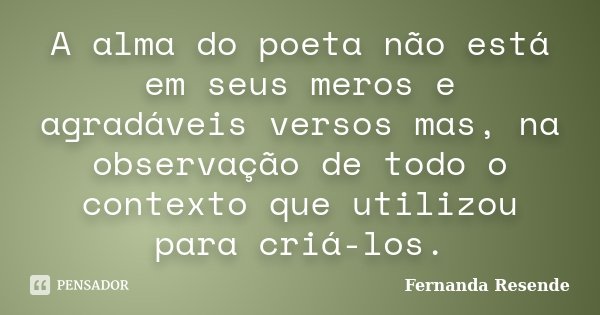 A alma do poeta não está em seus meros e agradáveis versos mas, na observação de todo o contexto que utilizou para criá-los.... Frase de Fernanda Resende.