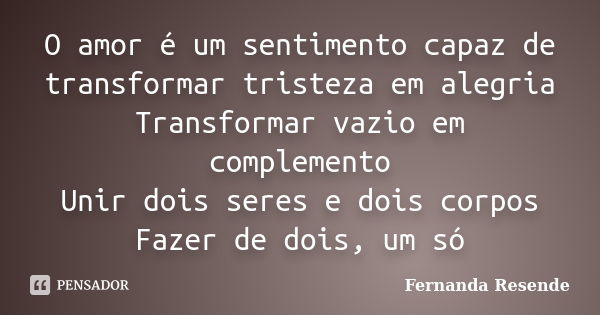 O amor é um sentimento capaz de transformar tristeza em alegria Transformar vazio em complemento Unir dois seres e dois corpos Fazer de dois, um só... Frase de Fernanda Resende.