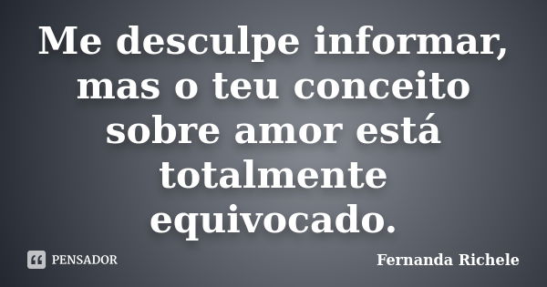 Me desculpe informar, mas o teu conceito sobre amor está totalmente equivocado.... Frase de Fernanda Richele.