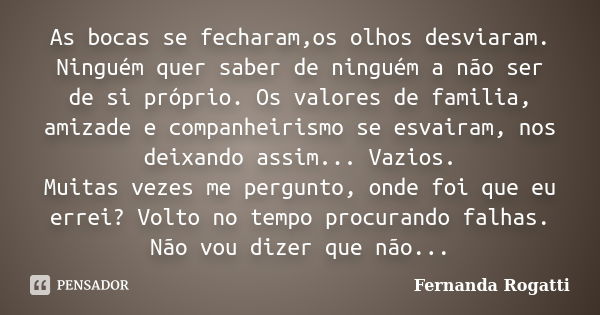 As bocas se fecharam,os olhos desviaram. Ninguém quer saber de ninguém a não ser de si próprio. Os valores de familia, amizade e companheirismo se esvairam, nos... Frase de Fernanda Rogatti.