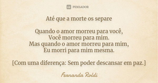 Até que a morte os separe Quando o amor morreu para você, Você morreu para mim. Mas quando o amor morreu para mim, Eu morri para mim mesma. [Com uma diferença: ... Frase de Fernanda Roldi.