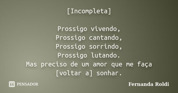 [Incompleta] Prossigo vivendo, Prossigo cantando, Prossigo sorrindo, Prossigo lutando. Mas preciso de um amor que me faça [voltar a] sonhar.... Frase de Fernanda Roldi.