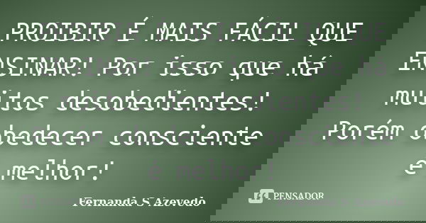 PROIBIR É MAIS FÁCIL QUE ENSINAR! Por isso que há muitos desobedientes! Porém obedecer consciente é melhor!... Frase de Fernanda S Azevedo.