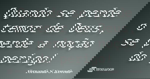 Quando se perde o temor de Deus, se perde a noção do perigo!... Frase de Fernanda S Azevedo.