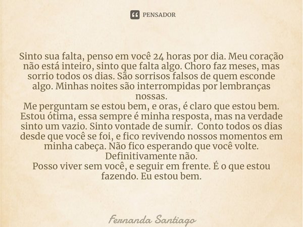 ⁠Sinto sua falta, penso em você 24 horas por dia. Meu coração não está inteiro, sinto que falta algo. Choro faz meses, mas sorrio todos os dias. São sorrisos fa... Frase de Fernanda Santiago.