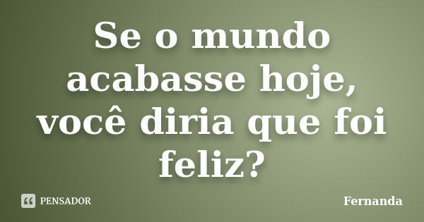 Se o mundo acabasse hoje, você diria que foi feliz?... Frase de Fernanda..