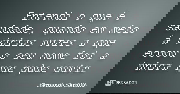 Entendi o que é saudade, quando em meio à várias vozes a que ecoou o seu nome foi a única que pude ouvir... Frase de Fernanda Serbilla.