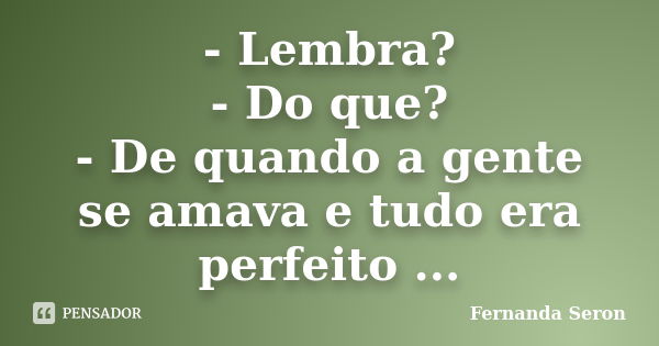 - Lembra? - Do que? - De quando a gente se amava e tudo era perfeito ...... Frase de Fernanda Seron.